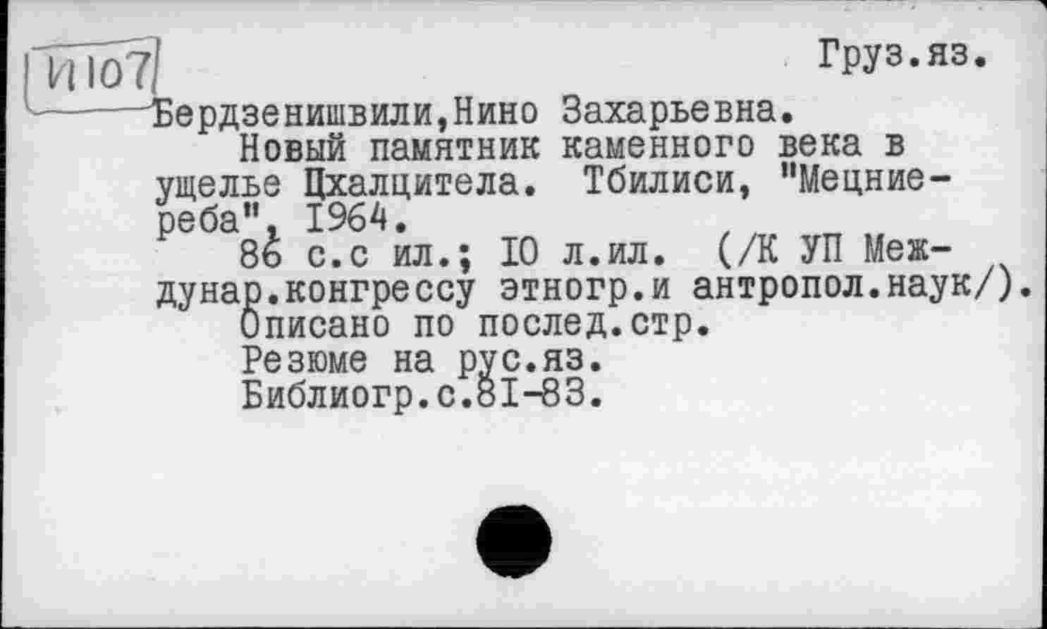 ﻿и	Груз.яз.
Бердзенишвили,Нино Захарьевна.
Новый памятник каменного века в ущелье Цхалцитела. Тбилиси, ’’Мецние-реба", 1964.
8ь с.с ил.; 10 л.ил. (/К УП Между нар. конгрессу этногр.и антропол.наук/).
Описано по послед.стр.
Резюме на рус.яз.
Библиогр.с.81-83.